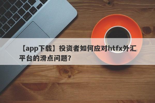 【app下载】投资者如何应对htfx外汇平台的滑点问题？-第1张图片-要懂汇圈网