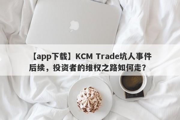 【app下载】KCM Trade坑人事件后续，投资者的维权之路如何走？-第1张图片-要懂汇圈网