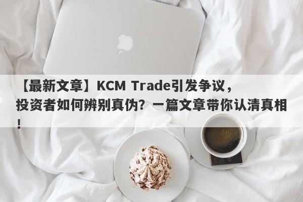 【最新文章】KCM Trade引发争议，投资者如何辨别真伪？一篇文章带你认清真相！-第1张图片-要懂汇圈网