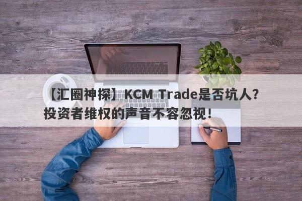 【汇圈神探】KCM Trade是否坑人？投资者维权的声音不容忽视！-第1张图片-要懂汇圈网