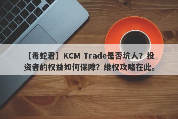 【毒蛇君】KCM Trade是否坑人？投资者的权益如何保障？维权攻略在此。-第1张图片-要懂汇圈网