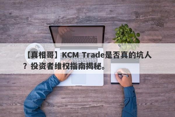 【真相哥】KCM Trade是否真的坑人？投资者维权指南揭秘。-第1张图片-要懂汇圈网