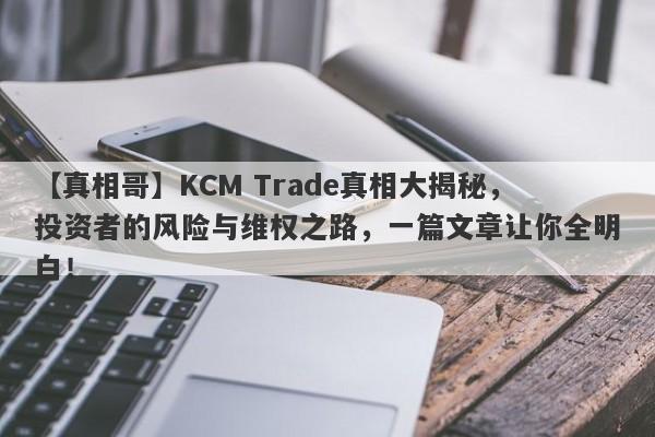 【真相哥】KCM Trade真相大揭秘，投资者的风险与维权之路，一篇文章让你全明白！-第1张图片-要懂汇圈网