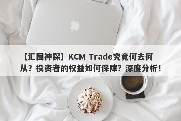 【汇圈神探】KCM Trade究竟何去何从？投资者的权益如何保障？深度分析！-第1张图片-要懂汇圈网