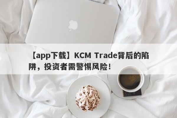 【app下载】KCM Trade背后的陷阱，投资者需警惕风险！-第1张图片-要懂汇圈网