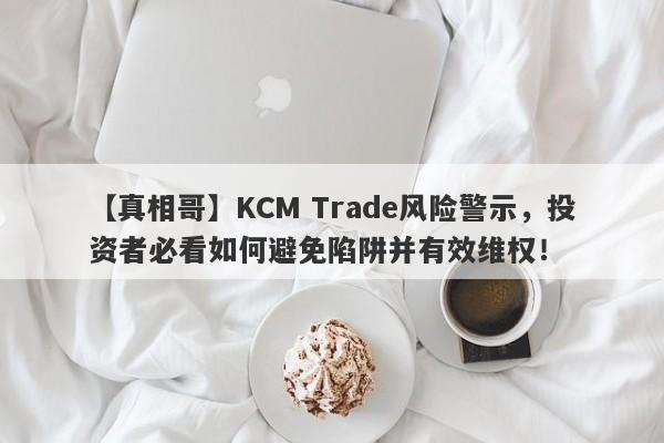 【真相哥】KCM Trade风险警示，投资者必看如何避免陷阱并有效维权！-第1张图片-要懂汇圈网