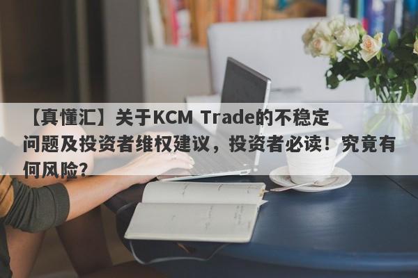 【真懂汇】关于KCM Trade的不稳定问题及投资者维权建议，投资者必读！究竟有何风险？-第1张图片-要懂汇圈网