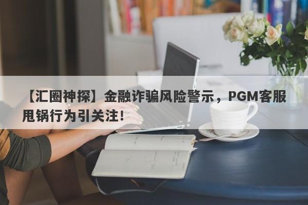 【汇圈神探】金融诈骗风险警示，PGM客服甩锅行为引关注！-第1张图片-要懂汇圈网