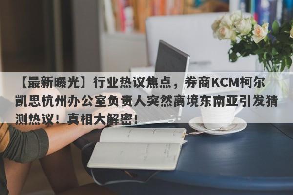 【最新曝光】行业热议焦点，券商KCM柯尔凯思杭州办公室负责人突然离境东南亚引发猜测热议！真相大解密！-第1张图片-要懂汇圈网