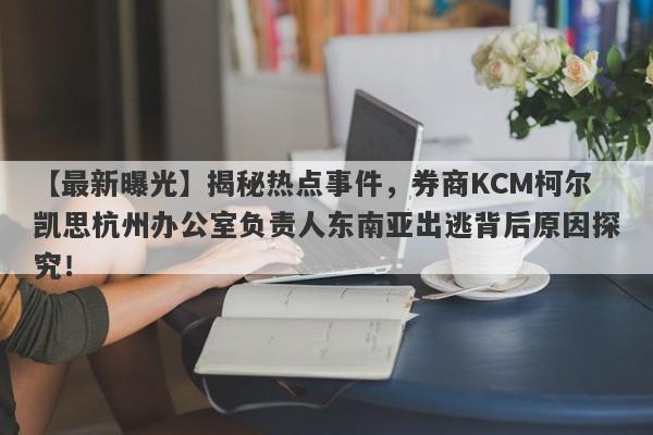 【最新曝光】揭秘热点事件，券商KCM柯尔凯思杭州办公室负责人东南亚出逃背后原因探究！-第1张图片-要懂汇圈网