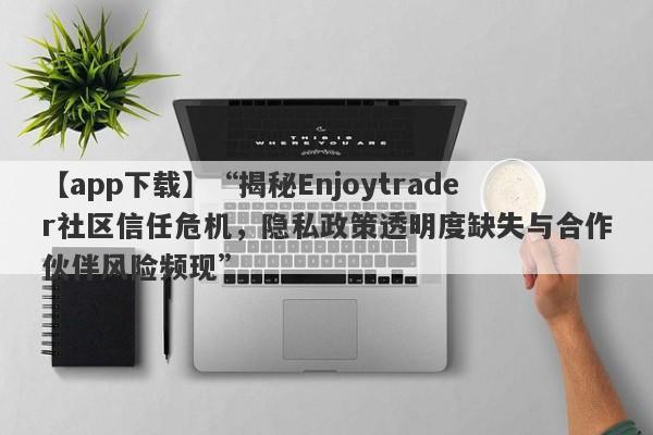 【app下载】“揭秘Enjoytrader社区信任危机，隐私政策透明度缺失与合作伙伴风险频现”-第1张图片-要懂汇圈网