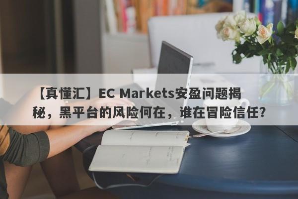 【真懂汇】EC Markets安盈问题揭秘，黑平台的风险何在，谁在冒险信任？-第1张图片-要懂汇圈网