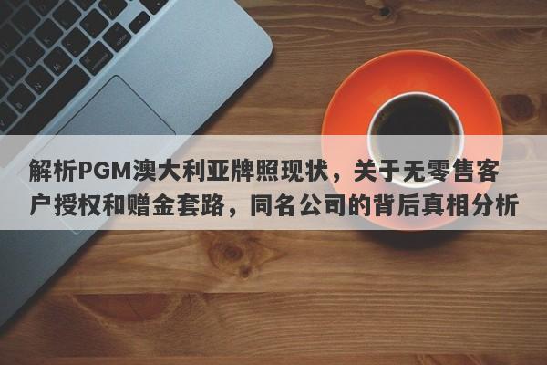 解析PGM澳大利亚牌照现状，关于无零售客户授权和赠金套路，同名公司的背后真相分析-第1张图片-要懂汇圈网