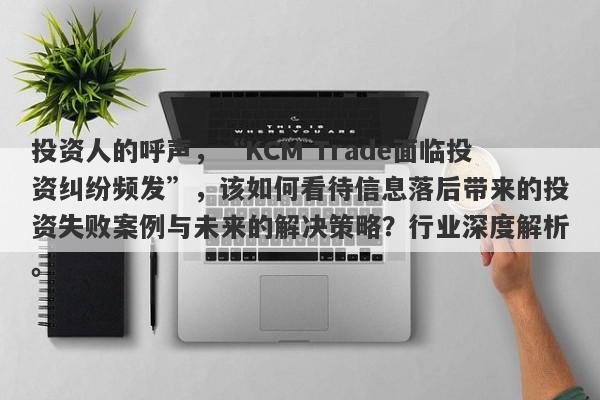 投资人的呼声，“KCM Trade面临投资纠纷频发”，该如何看待信息落后带来的投资失败案例与未来的解决策略？行业深度解析。-第1张图片-要懂汇圈网