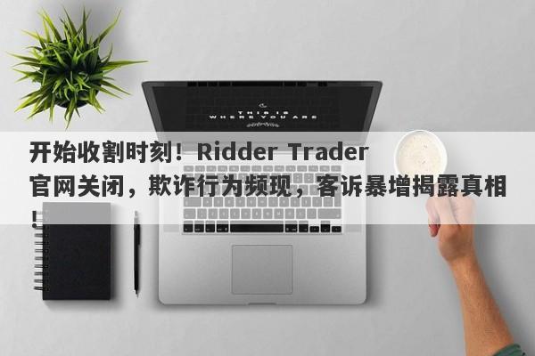 开始收割时刻！Ridder Trader官网关闭，欺诈行为频现，客诉暴增揭露真相！-第1张图片-要懂汇圈网