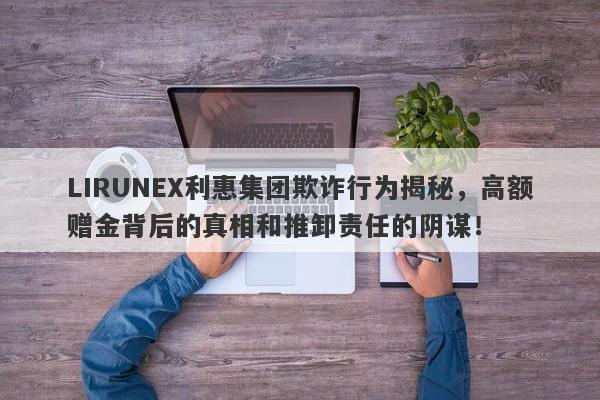 LIRUNEX利惠集团欺诈行为揭秘，高额赠金背后的真相和推卸责任的阴谋！-第1张图片-要懂汇圈网