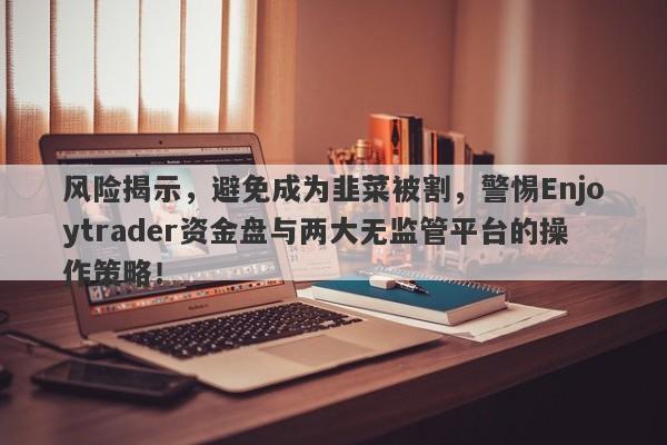 风险揭示，避免成为韭菜被割，警惕Enjoytrader资金盘与两大无监管平台的操作策略！-第1张图片-要懂汇圈网