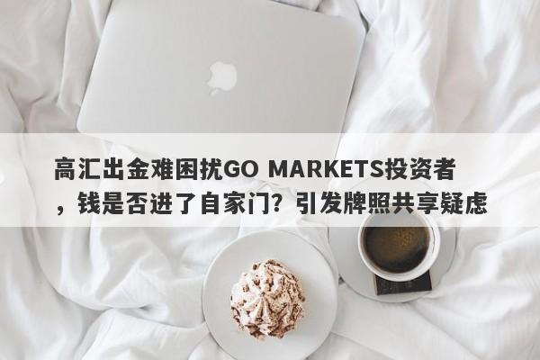 高汇出金难困扰GO MARKETS投资者，钱是否进了自家门？引发牌照共享疑虑-第1张图片-要懂汇圈网