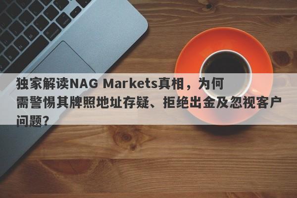 独家解读NAG Markets真相，为何需警惕其牌照地址存疑、拒绝出金及忽视客户问题？-第1张图片-要懂汇圈网