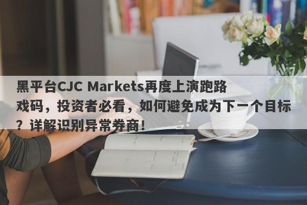 黑平台CJC Markets再度上演跑路戏码，投资者必看，如何避免成为下一个目标？详解识别异常券商！-第1张图片-要懂汇圈网