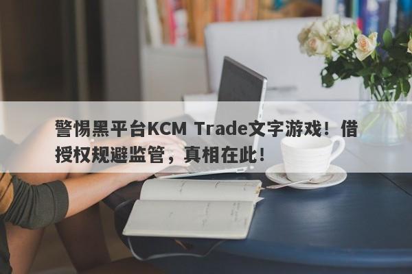 警惕黑平台KCM Trade文字游戏！借授权规避监管，真相在此！-第1张图片-要懂汇圈网