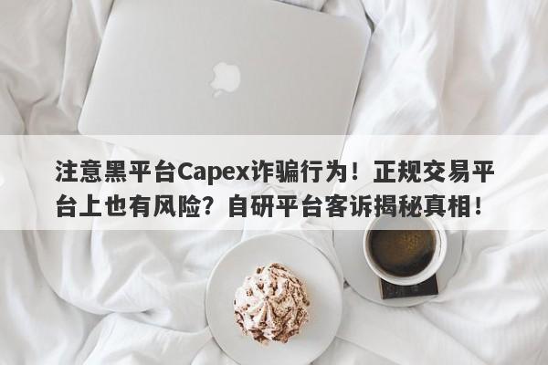 注意黑平台Capex诈骗行为！正规交易平台上也有风险？自研平台客诉揭秘真相！-第1张图片-要懂汇圈网