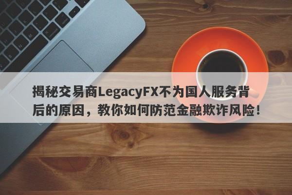 揭秘交易商LegacyFX不为国人服务背后的原因，教你如何防范金融欺诈风险！-第1张图片-要懂汇圈网