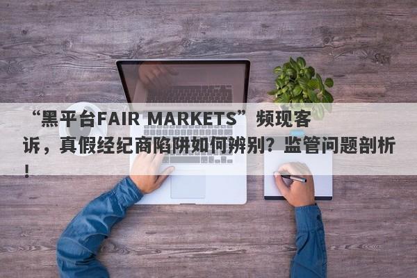 “黑平台FAIR MARKETS”频现客诉，真假经纪商陷阱如何辨别？监管问题剖析！-第1张图片-要懂汇圈网