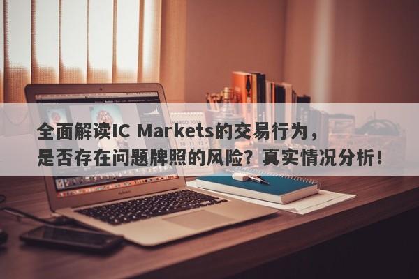 全面解读IC Markets的交易行为，是否存在问题牌照的风险？真实情况分析！-第1张图片-要懂汇圈网