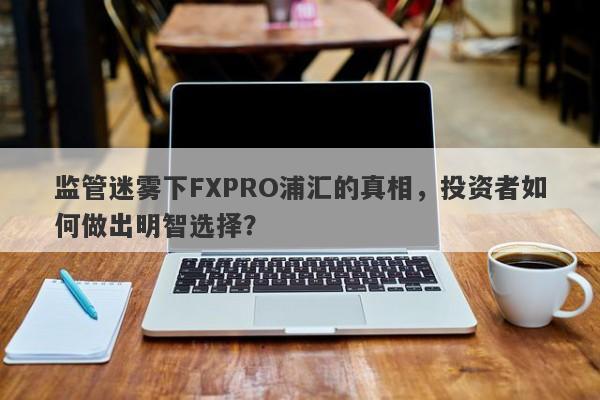 监管迷雾下FXPRO浦汇的真相，投资者如何做出明智选择？-第1张图片-要懂汇圈网