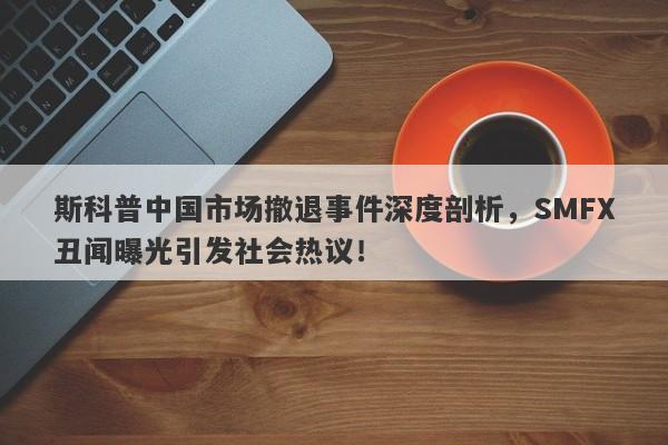 斯科普中国市场撤退事件深度剖析，SMFX丑闻曝光引发社会热议！-第1张图片-要懂汇圈网