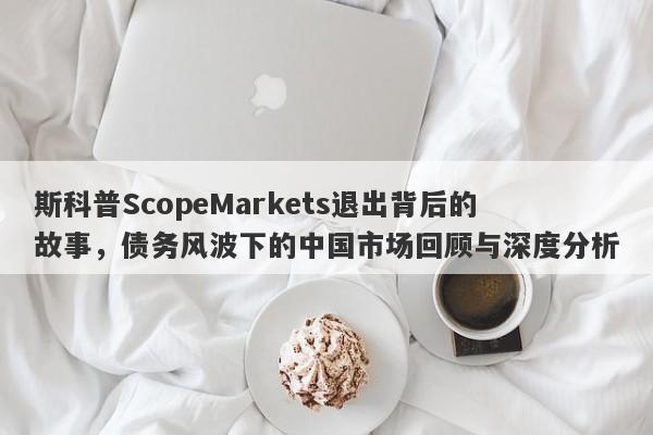 斯科普ScopeMarkets退出背后的故事，债务风波下的中国市场回顾与深度分析-第1张图片-要懂汇圈网