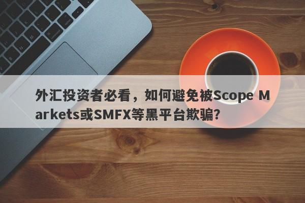 外汇投资者必看，如何避免被Scope Markets或SMFX等黑平台欺骗？-第1张图片-要懂汇圈网