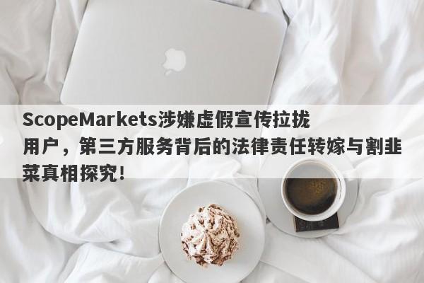 ScopeMarkets涉嫌虚假宣传拉拢用户，第三方服务背后的法律责任转嫁与割韭菜真相探究！-第1张图片-要懂汇圈网