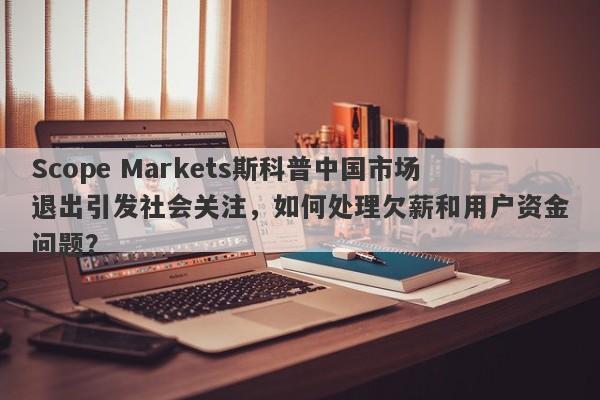 Scope Markets斯科普中国市场退出引发社会关注，如何处理欠薪和用户资金问题？-第1张图片-要懂汇圈网