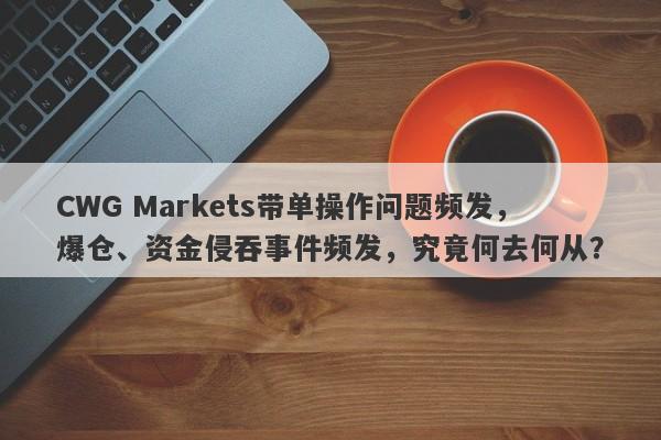 CWG Markets带单操作问题频发，爆仓、资金侵吞事件频发，究竟何去何从？-第1张图片-要懂汇圈网