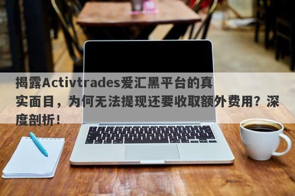 揭露Activtrades爱汇黑平台的真实面目，为何无法提现还要收取额外费用？深度剖析！-第1张图片-要懂汇圈网