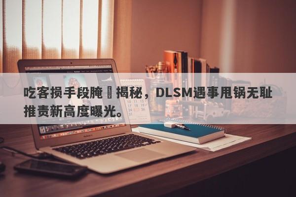 吃客损手段腌臜揭秘，DLSM遇事甩锅无耻推责新高度曝光。-第1张图片-要懂汇圈网