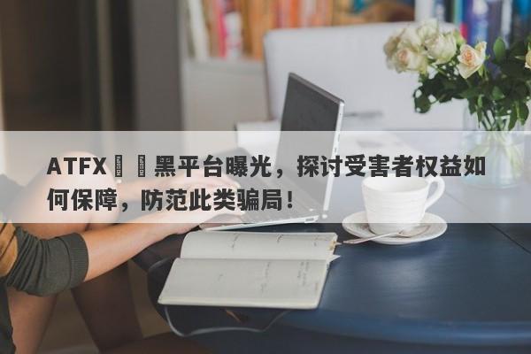 ATFX詐騙黑平台曝光，探讨受害者权益如何保障，防范此类骗局！-第1张图片-要懂汇圈网