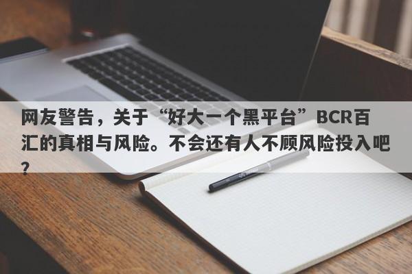 网友警告，关于“好大一个黑平台”BCR百汇的真相与风险。不会还有人不顾风险投入吧？-第1张图片-要懂汇圈网