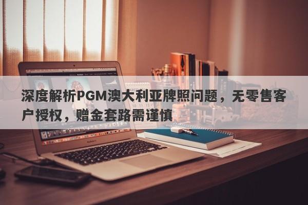 深度解析PGM澳大利亚牌照问题，无零售客户授权，赠金套路需谨慎-第1张图片-要懂汇圈网