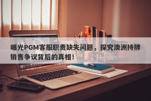 曝光PGM客服职责缺失问题，探究澳洲持牌销售争议背后的真相！-第1张图片-要懂汇圈网