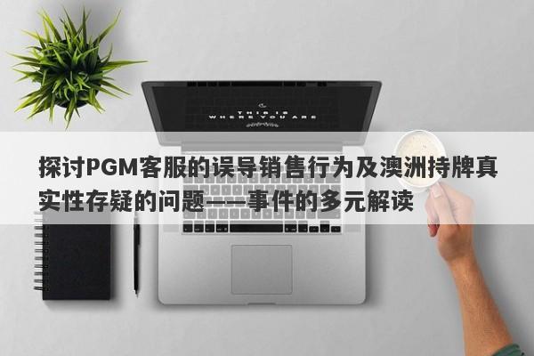 探讨PGM客服的误导销售行为及澳洲持牌真实性存疑的问题——事件的多元解读-第1张图片-要懂汇圈网