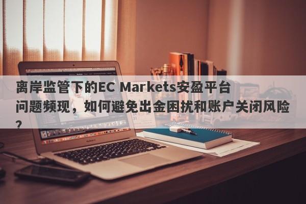 离岸监管下的EC Markets安盈平台问题频现，如何避免出金困扰和账户关闭风险？-第1张图片-要懂汇圈网