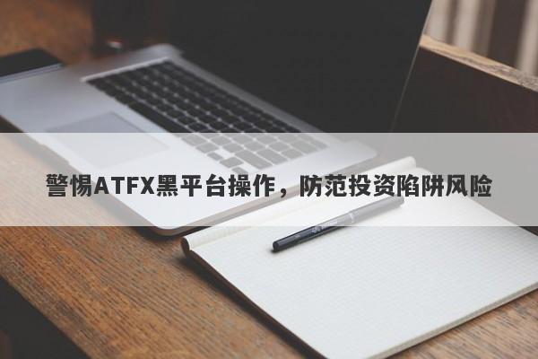 警惕ATFX黑平台操作，防范投资陷阱风险-第1张图片-要懂汇圈网