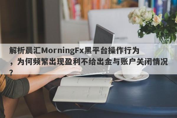 解析晨汇MorningFx黑平台操作行为，为何频繁出现盈利不给出金与账户关闭情况？-第1张图片-要懂汇圈网