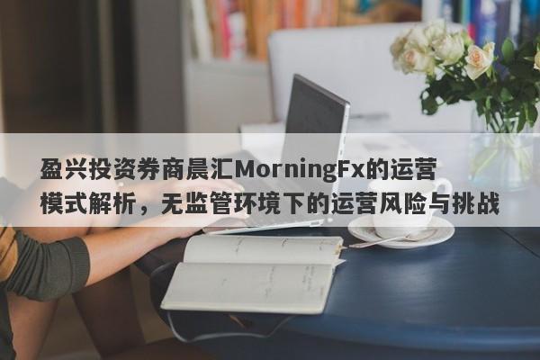 盈兴投资券商晨汇MorningFx的运营模式解析，无监管环境下的运营风险与挑战-第1张图片-要懂汇圈网