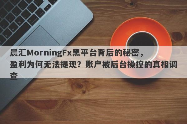 晨汇MorningFx黑平台背后的秘密，盈利为何无法提现？账户被后台操控的真相调查-第1张图片-要懂汇圈网