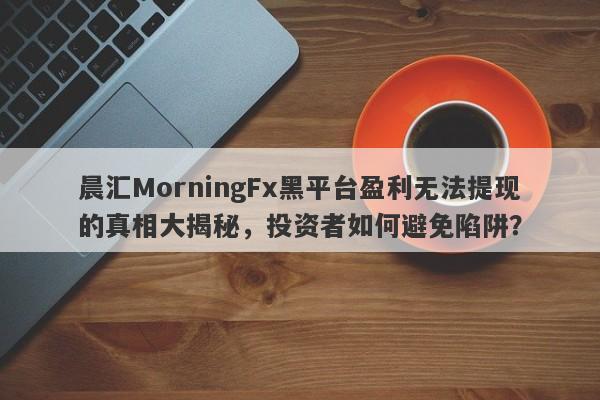 晨汇MorningFx黑平台盈利无法提现的真相大揭秘，投资者如何避免陷阱？-第1张图片-要懂汇圈网