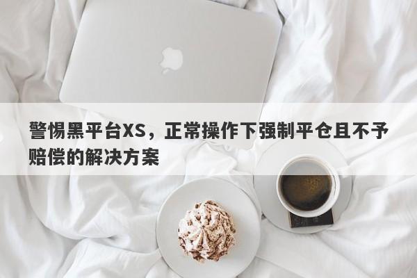 警惕黑平台XS，正常操作下强制平仓且不予赔偿的解决方案-第1张图片-要懂汇圈网